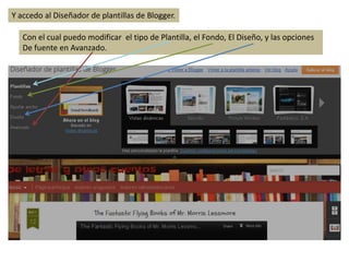 Y accedo al Diseñador de plantillas de Blogger.

   Con el cual puedo modificar el tipo de Plantilla, el Fondo, El Diseño, y las opciones
   De fuente en Avanzado.
 