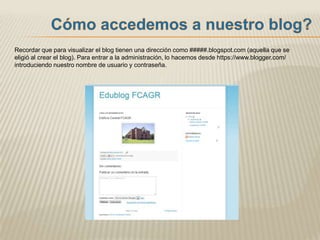Recordar que para visualizar el blog tienen una dirección como #####.blogspot.com (aquella que se
eligió al crear el blog). Para entrar a la administración, lo hacemos desde https://www.blogger.com/
introduciendo nuestro nombre de usuario y contraseña.
 