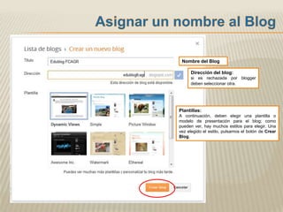 Nombre del Blog

     Dirección del blog:
     si es rechazada por blogger
     deben seleccionar otra.




Plantillas:
A continuación, deben elegir una plantilla o
modelo de presentación para el blog; como
pueden ver, hay muchos estilos para elegir. Una
vez elegido el estilo, pulsamos el botón de Crear
Blog.
 