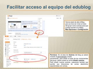 Hemos dado de alta el Blog ,
                    pero es hora de invitar al resto
                    del grupo como autores para que
                    puedan escribir en el Blog.
                    Mas Opciones-> Configuración




Permisos: En el área de Autores del blog ya estará
incluido el administrador creado
previamente, para añadir al resto de los componentes
del grupo, deben pulsar en el link Añadir autores.
Para añadir nuevos autores, solamente tendrás que
escribir sus direcciones de correo electrónico
separándolas con comas.
 