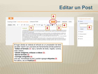 6


                                                                     4
                      1                      2               3           5




El lugar donde se redacta el artículo es un procesador de texto
(al estilo “word”) con una barra de herramientas donde podemos:
• Editar el formato (1): tipo y tamaño de texto, negrita, cursiva,
color, enlace…
• Añadir imágenes, enlaces o videos (2).
• Borrar formato (3).
• Corregir ortografía (4).
Una vez, formateado el post, pueden agregar etiquetas.(5)
Por último, clic en Publicar(6)
 