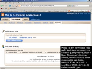 Passo 13: Em permissões você
poderá adicionar novos autores
e indicar quem pode visualizar o
Blog. Clicando em Adicionar
autores, você irá inserir o email
dos usuários que deseja
convidar. Estes receberão o
convite por email e deverão se
cadastrar no blogger.
 