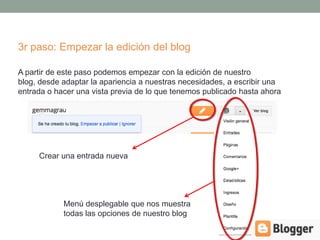 3r paso: Empezar la edición del blog

A partir de este paso podemos empezar con la edición de nuestro
blog, desde adaptar la apariencia a nuestras necesidades, a escribir una
entrada o hacer una vista previa de lo que tenemos publicado hasta ahora




     Crear una entrada nueva




            Menú desplegable que nos muestra
            todas las opciones de nuestro blog
 
