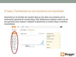 4º paso: Familiarizar-se con el entorno es importante

Al pinchar en el nombre de nuestro blog se nos abre una ventana con la
información general de nuestra blog. Aquí deberemos explorar cada una de
las opciones para mejorar i adaptar la apariencia d nuestro blog a nuestras
necesidades
 