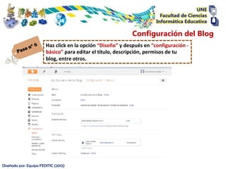 Configuración del Blog
                        Haz click en la opción “Diseño” y después en “configuración -
                        básico” para editar el título, descripción, permisos de tu
                        blog, entre otros.




Diseñada por: Equipo FEDITIC (2012)
 