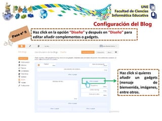 Configuración del Blog
Haz click en la opción “Diseño” y después en “Diseño” para
editar añadir complementos o gadgets.




                                                  Haz click si quieres
                                                  añadir un gadgets
                                                  (mensaje             de
                                                  bienvenida, imágenes,
                                                  entre otros.
 