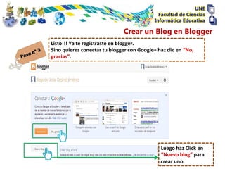 Crear un Blog en Blogger
Listo!!! Ya te registraste en blogger.
Sino quieres conectar tu blogger con Google+ haz clic en “No,
gracias”.




                                              Luego haz Click en
                                              “Nuevo blog” para
                                              crear uno.
 