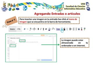 Agregando Entradas o artículos
Para insertar una imagen en tu entrada haz click al icono de
imagen que se encuentra en la barra de herramienta.




                                           La imagen puede estar
                                           almacenada       en      tu
                                           ordenador o en internet.
 