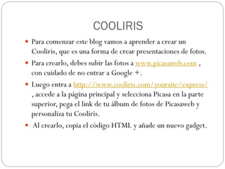 COOLIRIS
 Para comenzar este blog vamos a aprender a crear un
  Cooliris, que es una forma de crear presentaciones de fotos.
 Para crearlo, debes subir las fotos a www.picasaweb.com ,
  con cuidado de no entrar a Google +.
 Luego entra a http://www.cooliris.com/yoursite/express/
  , accede a la página principal y selecciona Picasa en la parte
  superior, pega el link de tu álbum de fotos de Picasaweb y
  personaliza tu Cooliris.
 Al crearlo, copia el código HTML y añade un nuevo gadget.
 