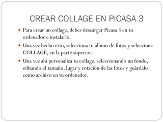 CREAR COLLAGE EN PICASA 3
 Para crear un collage, debes descargar Picasa 3 en tu
  ordenador e instalarlo.
 Una vez hecho esto, selecciona tu álbum de fotos y selecciona
  COLLAGE, en la parte superior.
 Una vez ahí personaliza tu collage, seleccionando un fondo,
  editando el tamaño, lugar y rotación de las fotos y guárdalo
  como archivo en tu ordenador.
 