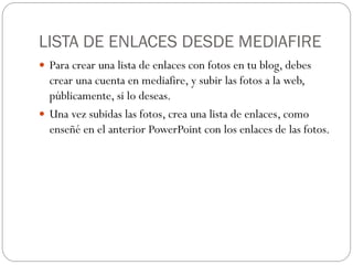 LISTA DE ENLACES DESDE MEDIAFIRE
 Para crear una lista de enlaces con fotos en tu blog, debes
  crear una cuenta en mediafire, y subir las fotos a la web,
  públicamente, si lo deseas.
 Una vez subidas las fotos, crea una lista de enlaces, como
  enseñé en el anterior PowerPoint con los enlaces de las fotos.
 