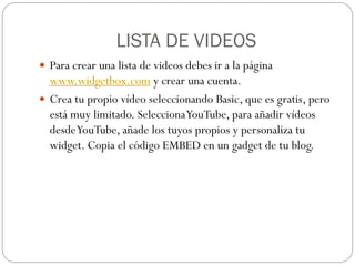 LISTA DE VIDEOS
 Para crear una lista de videos debes ir a la página
  www.widgetbox.com y crear una cuenta.
 Crea tu propio vídeo seleccionando Basic, que es gratis, pero
  está muy limitado. Selecciona YouTube, para añadir vídeos
  desde YouTube, añade los tuyos propios y personaliza tu
  widget. Copia el código EMBED en un gadget de tu blog.
 