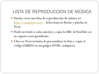 LISTA DE REPRODUCCION DE MÚSICA
 Puedes crear una lista de reproducción de música en
  http://scmplayer.net/ . Selecciona tu diseño y pincha en
  Next.
 Ponle un título a cada canción y copia la URL de YouTube en
  su espacio correspondiente.
 Clica en Next termina de personalizar tu lista y copia el
  código EMBED en un gadget HTML cualquiera.
 