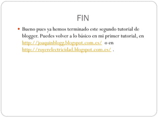 FIN
 Bueno pues ya hemos terminado este segundo tutorial de
  blogger. Puedes volver a lo básico en mi primer tutorial, en
  http://joaquinblogg.blogspot.com.es/ o en
  http://royerelectricidad.blogspot.com.es/ .
 