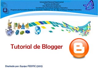 Universidad Nacional Experimental
“Francisco de Miranda”
Vice-Rectorado Académico
Coordinación Aprendizaje Dialógico Interactivo
Programa de Formación Docente en Estrategias Didácticas con TIC Bajo el Enfoque Dialógico Interactivo
Tutorial de Blogger
Diseñada por: Equipo FEDITIC (2012)
 