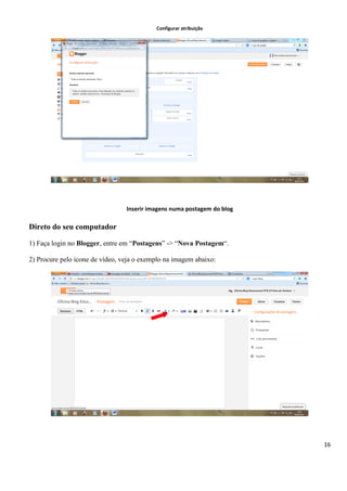 16
Configurar atribuição
Inserir imagens numa postagem do blog
Direto do seu computador
1) Faça login no Blogger, entre em “Postagens” -> “Nova Postagem“.
2) Procure pelo ícone de vídeo, veja o exemplo na imagem abaixo:
 