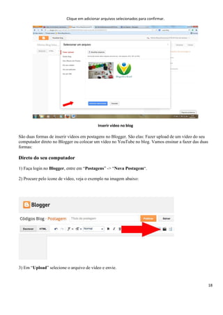 18
Clique em adicionar arquivos selecionados para confirmar.
Inserir vídeo no blog
São duas formas de inserir vídeos em postagens no Blogger. São elas: Fazer upload de um vídeo do seu
computador direto no Blogger ou colocar um vídeo no YouTube no blog. Vamos ensinar a fazer das duas
formas:
Direto do seu computador
1) Faça login no Blogger, entre em “Postagens” -> “Nova Postagem“.
2) Procure pelo ícone de vídeo, veja o exemplo na imagem abaixo:
3) Em “Upload” selecione o arquivo de vídeo e envie.
 
