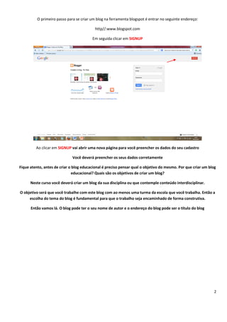 2
O primeiro passo para se criar um blog na ferramenta blogspot é entrar no seguinte endereço:
http//:www.blogspot.com
Em seguida clicar em SIGNUP
Ao clicar em SIGNUP vai abrir uma nova página para você preencher os dados do seu cadastro
Você deverá preencher os seus dados corretamente
Fique atento, antes de criar o blog educacional é preciso pensar qual o objetivo do mesmo. Por que criar um blog
educacional? Quais são os objetivos de criar um blog?
Neste curso você deverá criar um blog da sua disciplina ou que contemple conteúdo interdisciplinar.
O objetivo será que você trabalhe com este blog com ao menos uma turma da escola que você trabalha. Então a
escolha do tema do blog é fundamental para que o trabalho seja encaminhado de forma construtiva.
Então vamos lá. O blog pode ter o seu nome de autor e o endereço do blog pode ser o título do blog
 