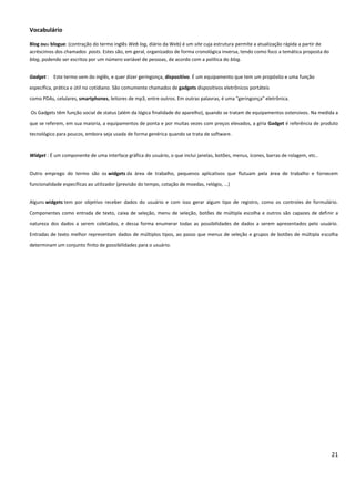 21
Vocabulário
Blog ouu blogue: (contração do termo inglês Web log, diário da Web) é um site cuja estrutura permite a atualização rápida a partir de
acréscimos dos chamados posts. Estes são, em geral, organizados de forma cronológica inversa, tendo como foco a temática proposta do
blog, podendo ser escritos por um número variável de pessoas, de acordo com a política do blog.
Gadget : Este termo vem do inglês, e quer dizer geringonça, dispositivo. É um equipamento que tem um propósito e uma função
específica, prática e útil no cotidiano. São comumente chamados de gadgets dispositivos eletrônicos portáteis
como PDAs, celulares, smartphones, leitores de mp3, entre outros. Em outras palavras, é uma "geringonça" eletrônica.
Os Gadgets têm função social de status (além da lógica finalidade do aparelho), quando se tratam de equipamentos ostensivos. Na medida a
que se referem, em sua maioria, a equipamentos de ponta e por muitas vezes com preços elevados, a gíria Gadget é referência de produto
tecnológico para poucos, embora seja usada de forma genérica quando se trata de software.
Widget : É um componente de uma interface gráfica do usuário, o que inclui janelas, botões, menus, ícones, barras de rolagem, etc..
Outro emprego do termo são os widgets da área de trabalho, pequenos aplicativos que flutuam pela área de trabalho e fornecem
funcionalidade específicas ao utilizador (previsão do tempo, cotação de moedas, relógio, ...)
Alguns widgets tem por objetivo receber dados do usuário e com isso gerar algum tipo de registro, como os controles de formulário.
Componentes como entrada de texto, caixa de seleção, menu de seleção, botões de múltipla escolha e outros são capazes de definir a
natureza dos dados a serem coletados, e dessa forma enumerar todas as possibilidades de dados a serem apresentados pelo usuário.
Entradas de texto melhor representam dados de múltiplos tipos, ao passo que menus de seleção e grupos de botões de múltipla escolha
determinam um conjunto finito de possibilidades para o usuário.
 