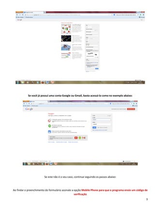 3
Se você já possui uma conta Google ou Gmail, basta acessá-la como no exemplo abaixo:
Se este não é o seu caso, continue seguindo os passos abaixo:
Ao findar o preenchimento do formulário assinale a opção Mobile Phone para que o programa envie um código de
verificação
 
