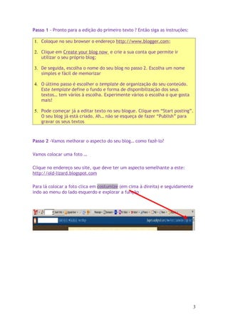 Passo 1 - Pronto para a edição do primeiro texto ? Então siga as instruções:

1. Coloque no seu browser o endereço http://www.blogger.com;

2. Clique em Create your blog now e crie a sua conta que permite ir
   utilizar o seu próprio blog;

3. De seguida, escolha o nome do seu blog no passo 2. Escolha um nome
   simples e fácil de memorizar

4. O último passo é escolher o template de organização do seu conteúdo.
   Este template define o fundo e forma de disponibilização dos seus
   textos… tem vários à escolha. Experimente vários o escolha o que gosta
   mais!

5. Pode começar já a editar texto no seu blogue. Clique em “Start posting”.
   O seu blog já está criado. Ah… não se esqueça de fazer “Publish” para
   gravar os seus textos



Passo 2 -Vamos melhorar o aspecto do seu blog… como fazê-lo?

Vamos colocar uma foto …

Clique no endereço seu site, que deve ter um aspecto semelhante a este:
http://old-lizard.blogspot.com

Para lá colocar a foto clica em costumize (em cima à direita) e seguidamente
indo ao menu do lado esquerdo e explorar a função




                                                                               3
 