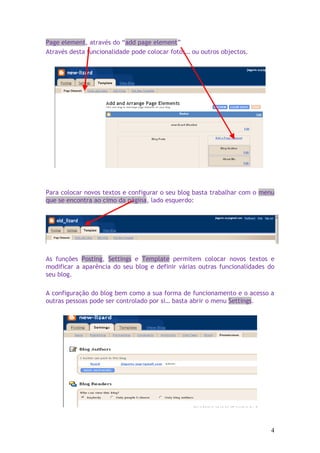 Page element, através do “add page element”
Através desta funcionalidade pode colocar fotos… ou outros objectos.




Para colocar novos textos e configurar o seu blog basta trabalhar com o menu
que se encontra ao cimo da página, lado esquerdo:




As funções Posting, Settings e Template permitem colocar novos textos e
modificar a aparência do seu blog e definir várias outras funcionalidades do
seu blog.

A configuração do blog bem como a sua forma de funcionamento e o acesso a
outras pessoas pode ser controlado por si… basta abrir o menu Settings.




                                                                          4
 