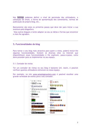 Nos Settings podemos definir o nível de permissão dos utilizadores, a
utilização de email, a forma de apresentação dos comentários, normas de
publicação do próprio blog, etc..

Basicamente são estes os primeiros passos que deve dar para iniciar a sua
aventura pela blogosfera.
 Veja outros blogues e tente adaptar ao seu as ideias e formas que encontrar
e mais lhe agradem.




5. Funcionalidades do blog


Para tornar o seu blog mais atractivo para quem o visita, poderá incluir-lhe
algumas funcionalidades. Existem já diversos sites na Internet que
disponibilizam essas funcionalidades e lhe explicam, passo-a-passo, como
deve proceder para as implementar no seu espaço.


5.1. Contador de visitas

Ter um contador de visitas no seu blog é bastante útil. Assim, é possível
verificar quantos utilizadores estiveram no nosso espaço.

Por exemplo, no site www.amazingcounters.com é possível escolher uma
grande variedade de estilos para o seu contador.




                                                                          5
 