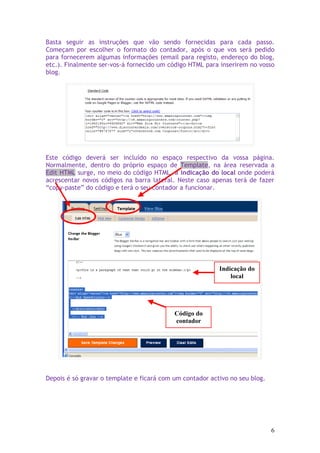 Basta seguir as instruções que vão sendo fornecidas para cada passo.
Começam por escolher o formato do contador, após o que vos será pedido
para fornecerem algumas informações (email para registo, endereço do blog,
etc.). Finalmente ser-vos-á fornecido um código HTML para inserirem no vosso
blog.




Este código deverá ser incluído no espaço respectivo da vossa página.
Normalmente, dentro do próprio espaço de Template, na área reservada a
Edit HTML surge, no meio do código HTML, a indicação do local onde poderá
acrescentar novos códigos na barra lateral. Neste caso apenas terá de fazer
“copy-paste” do código e terá o seu contador a funcionar.




                                                          Indicação do
                                                              local




                                           Código do
                                           contador




Depois é só gravar o template e ficará com um contador activo no seu blog.




                                                                             6
 