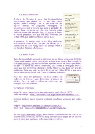 5.2. Mural de Recados

O Mural de Recados é outra das funcionalidades
interessantes que poderá ter no seu blog. Neste
espaço, poderá interagir com os visitantes do seu
espaço    através    de  pequenas     mensagens.    O
procedimento será o mesmo que para o contador de
visitas. Deve encontrar um site que forneça estas
funcionalidades (por exemplo: http://cbox.ws) e seguir
os passos propostos até que lhe seja fornecido um
código HTML que poderá adicionar ao seu blog.

A passagem do código para o seu blog realiza-se
exactamente como a do Contador de Visitas (5.1).
Apenas terá de fazer “copy-paste” do código e terá o
seu Mural de Recados a funcionar.


      5.3. Media Player

Outra funcionalidade que poderá adicionar ao seu blog é uma caixa de Media
Player, onde poderá passar música para animar o seu espaço. Por exemplo, o
site www.maisblog.com tem disponível algumas formas de leitor que poderá
utilizar. Tal como nos pontos anteriores, terá acesso a instruções passo a
passo que lhe permitirão adicionar o Media Player ao seu blog sem grandes
problemas. Mais uma vez, ser-lhe-á fornecido um código HTML o qual deve
inserir no template do seu blog, como nos pontos anteriores.

Para este caso em particular, ser-lhe-á pedido um
endereço na internet para determinar a origem da
música. Para tal poderá utilizar os endereços, por
exemplo, das rádios online.

Exemplos de endereços:

Mega FM - mms://renascenca.live.edgestreams.net/reflector:38339
Rádio Renacença - mms://renascenca.live.edgestreams.net/reflector:38347

Encontra também outros streams temáticos espalhados um pouco por toda a
web.

Reggae – http://www.azevedo.ca/scratch/scratch.m3u
Bossa Nova - http://www.spacebeats.net/audio/mix003.mp3


No site http://cotonete.clix.pt/ tem mesmo a possibilidade de criar a sua
própria radio online para inserir no blog. Também aqui dispõe de um tutorial
passo-a-passo que o guia por todos os passos necessários.



                                                                          7
 