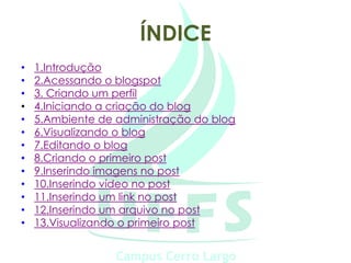 ÍNDICE
•   1.Introdução
•   2.Acessando o blogspot
•   3. Criando um perfil
•   4.Iniciando a criação do blog
•   5.Ambiente de administração do blog
•   6.Visualizando o blog
•   7.Editando o blog
•   8.Criando o primeiro post
•   9.Inserindo imagens no post
•   10.Inserindo vídeo no post
•   11.Inserindo um link no post
•   12.Inserindo um arquivo no post
•   13.Visualizando o primeiro post
 