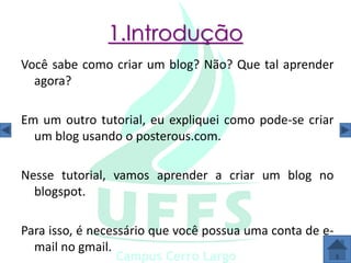1.Introdução
Você sabe como criar um blog? Não? Que tal aprender
  agora?

Em um outro tutorial, eu expliquei como pode-se criar
  um blog usando o posterous.com.

Nesse tutorial, vamos aprender a criar um blog no
  blogspot.

Para isso, é necessário que você possua uma conta de e-
  mail no gmail.
 