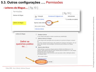 5.3. Outras configurações …. Permissões
 - Leitores do Blogue…. [ fig.10 ]

                                         [ fig.10 ]




                                                      Tecnologias da Informação e Comunicação na Biblioteca Escolar. Apoio aos Utilizadores
   Cibes RBE: Ana Cabral; Helena Duque
 