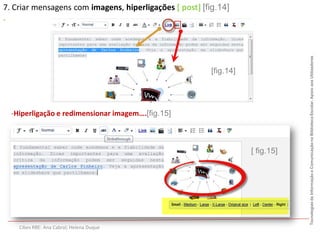7. Criar mensagens com imagens, hiperligações [ post] [fig.14]
.




                                                                                Tecnologias da Informação e Comunicação na Biblioteca Escolar. Apoio aos Utilizadores
                                                         [fig.14]




  -Hiperligação e redimensionar imagem….[fig.15]



                                                                    [ fig.15]




    Cibes RBE: Ana Cabral; Helena Duque
 
