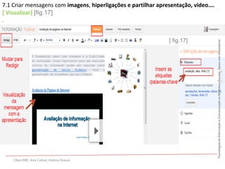 7.1 Criar mensagens com imagens, hiperligações e partilhar apresentação, video….
[ Visualizar] [fig.17]
.


                                                              [ fig.17]




                                                                                   Tecnologias da Informação e Comunicação na Biblioteca Escolar. Apoio aos Utilizadores
    Cibes RBE: Ana Cabral; Helena Duque
 