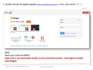 1. Aceder através da página google [http://www.blogger.com/home] e crie uma conta [ fig.1 ]
                                                                                              [ fig.1 ]




                                                                                                              Tecnologias da Informação e Comunicação na Biblioteca Escolar. Apoio aos Utilizadores
 Nota:
 Deve usar conta do GMAIL.
 Após criar a sua conta deve aceder ao seu email para aceitar –mensagem enviada
 pelo blogger

  Cibes RBE: Ana Cabral; Helena Duque    Curso de Formação AO                                             2
 