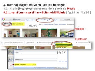 8. Inserir aplicações no Menu (lateral) do Blogue
8.1. Inserir (incorporar) apresentação a partir do Picasa
8.1.1. ver álbum a partilhar – Editar visibilidade [ fig.19 ] e [ fig.20 ]



                    [ fig.19 ]
                                                                        Hipótese 1



                                                                        Hipótese 2




                                                           [ fig.20 ]




                          Ação de Formação- AO | março/abril 2012
 