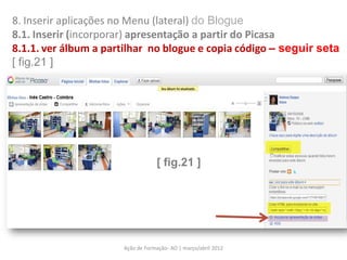 8. Inserir aplicações no Menu (lateral) do Blogue
8.1. Inserir (incorporar) apresentação a partir do Picasa
8.1.1. ver álbum a partilhar no blogue e copia código – seguir seta
[ fig.21 ]




                                  [ fig.21 ]




                      Ação de Formação- AO | março/abril 2012
 