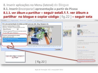 8. Inserir aplicações no Menu (lateral) do Blogue
8.1. Inserir (incorporar) apresentação a partir do Picasa
8.1.1. ver álbum a partilhar – seguir seta5.1.1. ver álbum a
partilhar no blogue e copiar código [ fig.22 ] – seguir seta




                     [ fig.22 ]

                     Ação de Formação- AO | março/abril 2012
 