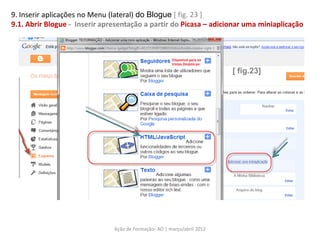 9. Inserir aplicações no Menu (lateral) do Blogue [ fig. 23 ]
9.1. Abrir Blogue - Inserir apresentação a partir do Picasa – adicionar uma miniaplicação




                                                                         [ fig.23]




                               Ação de Formação- AO | março/abril 2012
 