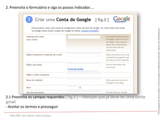 2. Preencha o formulário e siga os passos indicados …


                                                        [ fig.2 ]




                                                                                  Tecnologias da Informação e Comunicação na Biblioteca Escolar. Apoio aos Utilizadores
2.1 Preencha os campos requeridos [ fig.2 ] – Atenção que já deve ter uma conta
gmail
- Aceitar os termos e prosseguir

  Cibes RBE: Ana Cabral; Helena Duque
 
