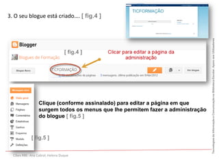 3. O seu blogue está criado…. [ fig.4 ]




                                                                                 Tecnologias da Informação e Comunicação na Biblioteca Escolar. Apoio aos Utilizadores
                                  [ fig.4 ]




                  Clique (conforme assinalado) para editar a página em que
                  surgem todos os menus que lhe permitem fazer a administração
                  do blogue [ fig.5 ]


             [ fig.5 ]


  Cibes RBE: Ana Cabral; Helena Duque
 
