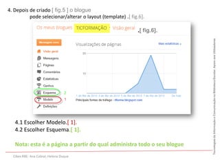 4. Depois de criado [ fig.5 ] o blogue
          pode selecionar/alterar o layout (template) .[ fig.6].

                                                            .[ fig.6].




                                                                         Tecnologias da Informação e Comunicação na Biblioteca Escolar. Apoio aos Utilizadores
   4.1 Escolher Modelo.[ 1].
   4.2 Escolher Esquema.[ 1].

   Nota: esta é a página a partir do qual administra todo o seu blogue
  Cibes RBE: Ana Cabral; Helena Duque
 