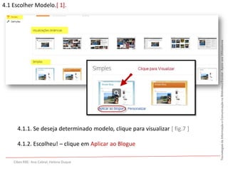 4.1 Escolher Modelo.[ 1].




                                                                              Tecnologias da Informação e Comunicação na Biblioteca Escolar. Apoio aos Utilizadores
                                              [ fig.6 ]:




      4.1.1. Se deseja determinado modelo, clique para visualizar [ fig.7 ]

      4.1.2. Escolheu! – clique em Aplicar ao Blogue

    Cibes RBE: Ana Cabral; Helena Duque
 