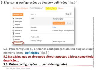 5. Efectuar as configurações do blogue – definições [ fig.8 ]


                                                   [ fig.8 ]




                                                                      Tecnologias da Informação e Comunicação na Biblioteca Escolar. Apoio aos Utilizadores
 5.1. Para configurar ou alterar as configurações do seu blogue, clique
 no menu lateral Definições [ fig.8 ]
 5.2 Na página que se abre pode alterar aspectos básicos,como título,
 descrição….
 5.3. Outras configurações …. (ver slide seguinte)
   Cibes RBE: Ana Cabral; Helena Duque
 
