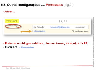 5.3. Outras configurações …. Permissões [ fig.9 ]

 - Autores….




                                                                  Tecnologias da Informação e Comunicação na Biblioteca Escolar. Apoio aos Utilizadores
                                         [ fig.9 ]




 - Pode ser um blogue coletivo… de uma turma, da equipa da BE….
 - Clicar em




   Cibes RBE: Ana Cabral; Helena Duque
 