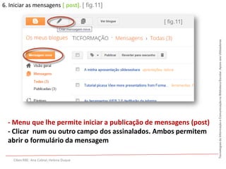 6. Iniciar as mensagens [ post]. [ fig.11]

                                                  [ fig.11]




                                                                    Tecnologias da Informação e Comunicação na Biblioteca Escolar. Apoio aos Utilizadores
  - Menu que lhe permite iniciar a publicação de mensagens (post)
  - Clicar num ou outro campo dos assinalados. Ambos permitem
  abrir o formulário da mensagem

    Cibes RBE: Ana Cabral; Helena Duque
 