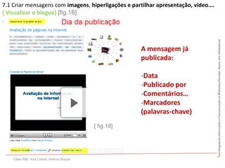 7.1 Criar mensagens com imagens, hiperligações e partilhar apresentação, video….
[ Visualizar o blogue] [fig.18]
.




                                                                                   Tecnologias da Informação e Comunicação na Biblioteca Escolar. Apoio aos Utilizadores
                                                      A mensagem já
                                                      publicada:

                                                      -Data
                                                      -Publicado por
                                                      -Comentários…
                                                      -Marcadores
                                                      (palavras-chave)
                                          [ fig.18]




    Cibes RBE: Ana Cabral; Helena Duque
 