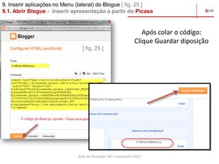 9. Inserir aplicações no Menu (lateral) do Blogue [ fig. 25 ]
9.1. Abrir Blogue - Inserir apresentação a partir do Picasa


                                                                    Após colar o código:
                                                                 Clique Guardar diposição
                                [ fig. 25 ]




                              Ação de Formação- AO | março/abril 2012
 