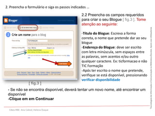 2. Preencha o formulário e siga os passos indicados …

                                                2.2 Preencha os campos requeridos
                                                para criar o seu Blogue [ fig.3 ]. Tome
                                                atenção ao seguinte:




                                                                                             Tecnologias da Informação e Comunicação na Biblioteca Escolar. Apoio aos Utilizadores
                                                -Título do Blogue: Escreva a forma
                                                correta, o nome que pretende dar ao seu
                                                blogue
                                                -Endereço do Blogue: deve ser escrito
                                                com letra minúscula, sem espaços entre
                                                as palavras, sem acentos e/ou outro
                                                qualquer caractere. Ex: ticformacao e não
                                                TIC Formação
                                                -Após ter escrito o nome que pretende,
                                                verifique se está disponível, pressionando
                                                verificar disponibilidade
                   [ fig.3 ]
 - Se não se encontra disponível, deverá tentar um novo nome, até encontrar um
 disponível
 -Clique em em Continuar

  Cibes RBE: Ana Cabral; Helena Duque
 