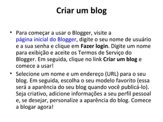 Criar um blog

• Para começar a usar o Blogger, visite a
  página inicial do Blogger, digite o seu nome de usuário
  e a sua senha e clique em Fazer login. Digite um nome
  para exibição e aceite os Termos de Serviço do
  Blogger. Em seguida, clique no link Criar um blog e
  comece a usar!
• Selecione um nome e um endereço (URL) para o seu
  blog. Em seguida, escolha o seu modelo favorito (essa
  será a aparência do seu blog quando você publicá-lo).
  Seja criativo, adicione informações a seu perfil pessoal
  e, se desejar, personalize a aparência do blog. Comece
  a blogar agora!
 